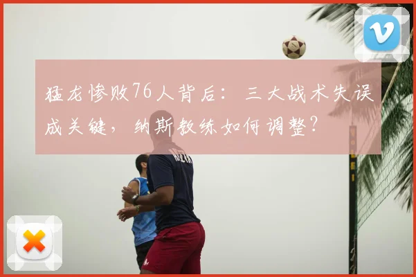 猛龙惨败76人背后：三大战术失误成关键，纳斯教练如何调整？