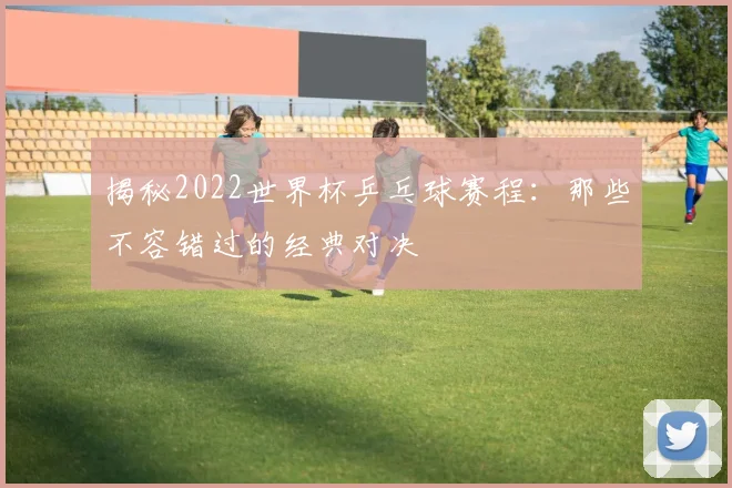 揭秘2022世界杯乒乓球赛程：那些不容错过的经典对决