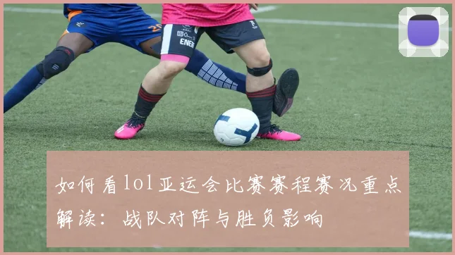 如何看lol亚运会比赛赛程赛况重点解读:战队对阵与胜负影响