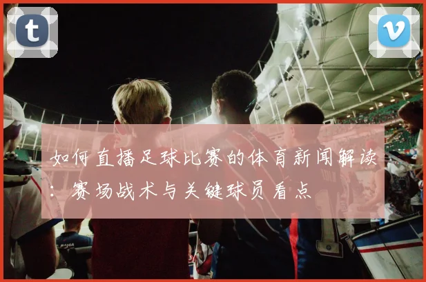 如何直播足球比赛的体育新闻解读:赛场战术与关键球员看点