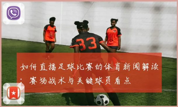如何直播足球比赛的体育新闻解读:赛场战术与关键球员看点