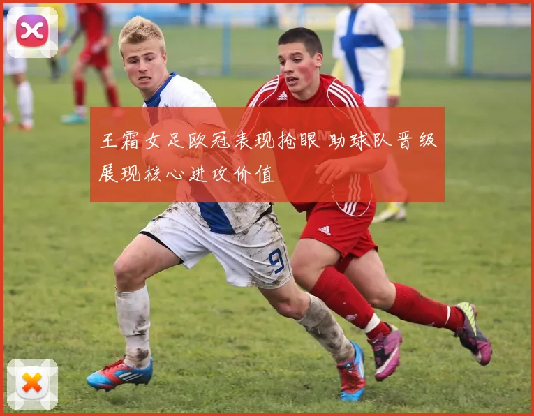 王霜女足欧冠表现抢眼 助球队晋级展现核心进攻价值