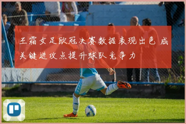 王霜女足欧冠决赛数据表现出色 成关键进攻点提升球队竞争力