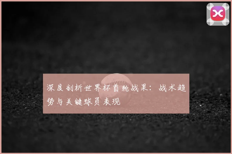 深度剖析世界杯首轮战果：战术趋势与关键球员表现