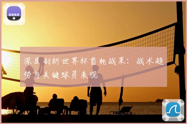 深度剖析世界杯首轮战果：战术趋势与关键球员表现