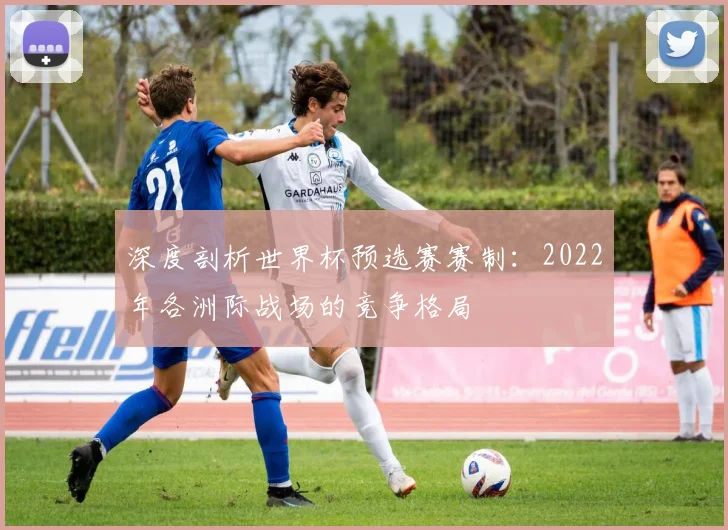 深度剖析世界杯预选赛赛制：2022年各洲际战场的竞争格局