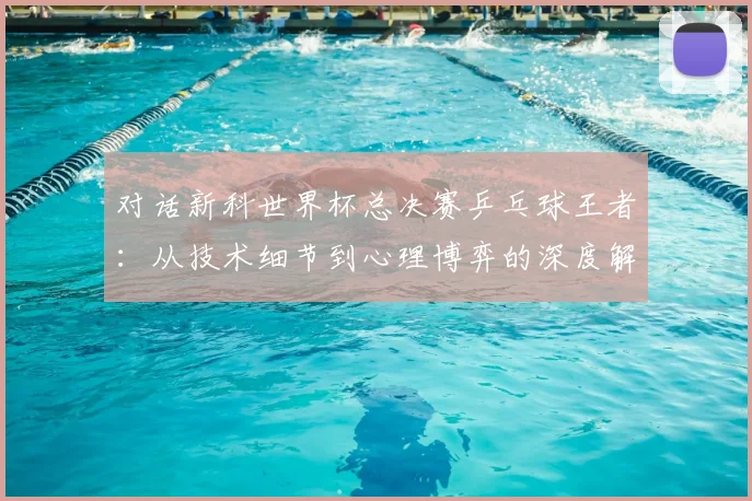 对话新科世界杯总决赛乒乓球王者：从技术细节到心理博弈的深度解析