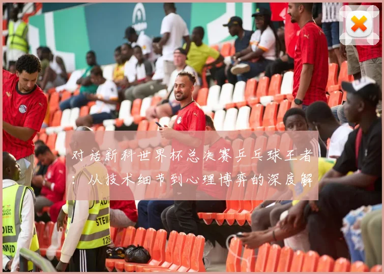 对话新科世界杯总决赛乒乓球王者：从技术细节到心理博弈的深度解析